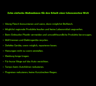 Angesichts der vielen Probleme in der Welt hat leider das Interesse für die durch den Klimawandel verursachten Probleme nachgelassen. Ich habe deshalb eine kleine Liste mit einfachen Maßnahmen erstellt, die keine großen Anstrengungen erfordern. Ich habe die Liste an viele Bekannte geschickt und hoffe, dass sie weiterverbreitet wird. 